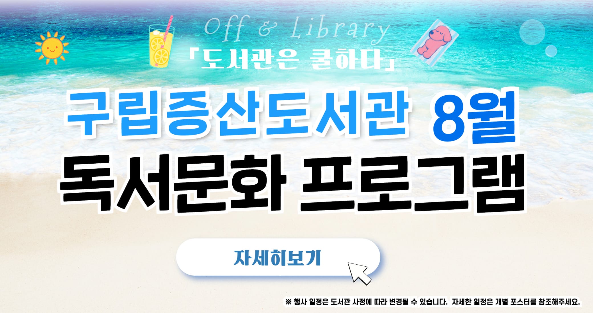 구립증산도서관 8월 독서문화 프로그램 Off & Library
「도서관은 쿨하다」
구립증산도서관 8월 독서문화 프로그램
자세히보기
※ 행사 일정은 도서관 사정에 따라 변경될 수 있습니다. 자세한 일정은 개별 포스터를 참조해주세요.