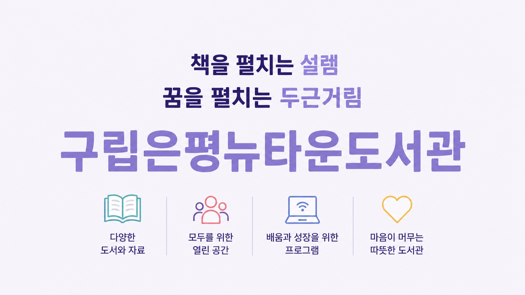 은평뉴타운도서관 팝업 책을 펼치는 설렘, 꿈을 펼치는 두근거림
은평뉴타운도서관
책과 사람 그리고 세상이 만나는 곳, 시민들의 지식문화를 선도하는 도서관
오늘도, 좋은 책과 만나는 하루!
은평의 더 나은 내일을 위한 공간
