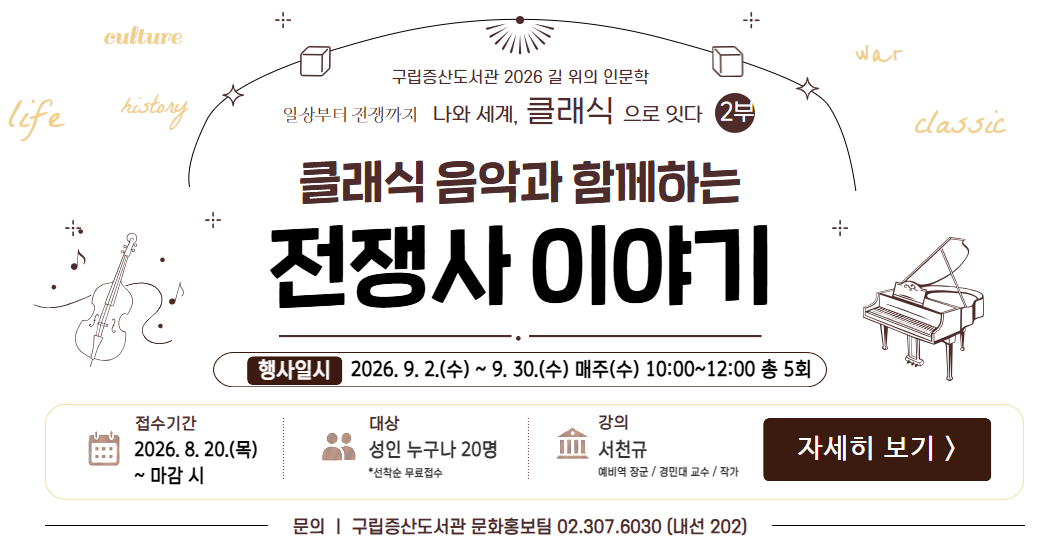 길위의 인문학 2부 팝업 구립증산도서관 2026 길 위의 인문학 
일상부터 나와 세계, 클래식으로 잇다
2부 클래식 음악과 함께하는 전쟁사 이야기

행사 일시 9.2(목) ~ 9.30(목) 10:00~12:00

접수 기간 2026. 8. 20.(목) ~ 마감 시
접수 대상 성인 누구나 20명 *선착순 무료 접수
강의 서천규 (예비역 장군 / 경민대 교수 / 작가)

문의 구립증산도서관 문화홍보팀 02.307.6030(내선201)

접수하러 가기