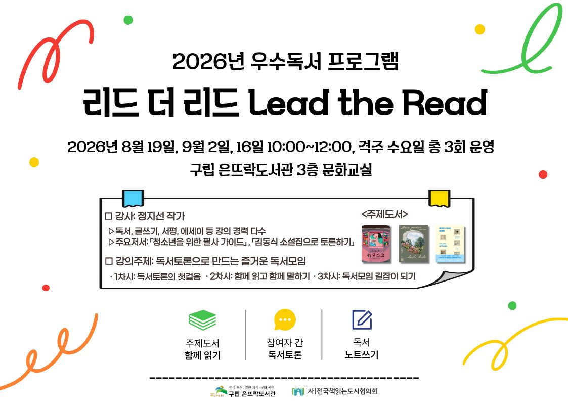 은뜨락 은뜨락 2026년 우수독서 프로그램 <리드 더 리드 Lead the Read> 2026년 우수독서 프로그램 <리드 더 리드 Lead the Read>

✅운영일시 : 2026. 8. 19.(수)~9. 16.(수) 10:00~12:00, 격주 수, 총 3회
✅운영대상 : 시니어(만 50세 이상) 8명
✅운영장소 : 구립 은뜨락도서관 3층 문화교실
✅운영내용 : 주제도서 함께 읽기와 독서토론, 독서노트 작성 참여형 프로그램
✅주제도서 : 1차시 「키오스크」, 2차시 「바움가트너」, 3차시 「쾌적한 사회의 불쾌함」
✅접수방법 : 2026. 8. 7.(금) 10:00~마김 시 (※은뜨락도서관 홈페이지 선착순 접수)
✅문의 : 02-389-7635(내선217)

🔹비고
※ 본 프로그램은 총 3회차로 구성되어 있으며, 전 회차 참여가 필수입니다.
※ 일정 및 내용(체험 등)은 도서관 사정에 따라서 변경될 수 있습니다.
※ 강의 시 촬영된 사진 및 동영상은 도서관 홍보(SNS, 기타 등)에 사용될 수 있습니다.
※ 프로그램 신청 시 위 사항에 동의함으로 간주합니다.